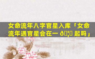 女命流年八字官星入库「女命流年遇官星会在一 🦟 起吗」